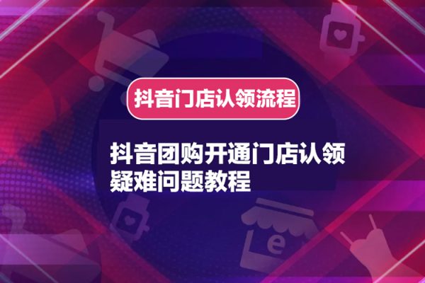 抖音團購開通門店認領疑難問題教程，抖音門店認領流程