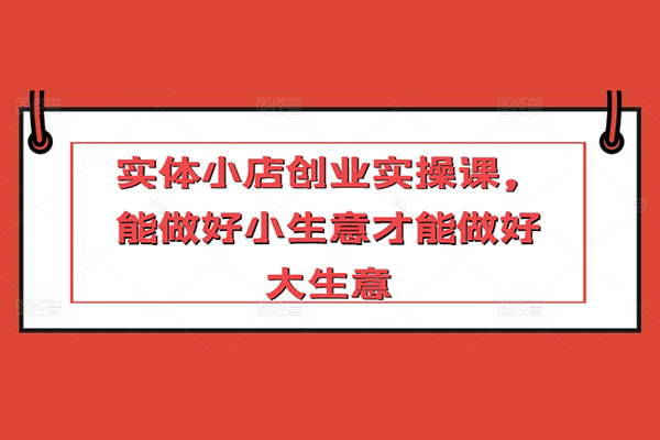 實(shí)體小店創(chuàng)業(yè)實(shí)操課，能做好小生意才能做好大生意